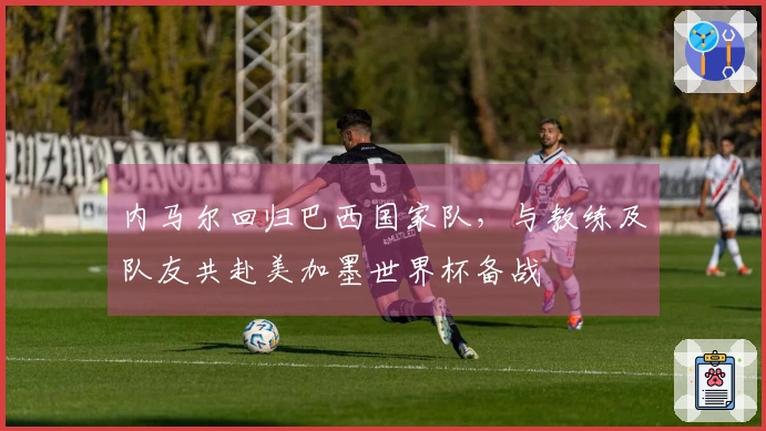 内马尔回归巴西国家队，与教练及队友共赴美加墨世界杯备战
