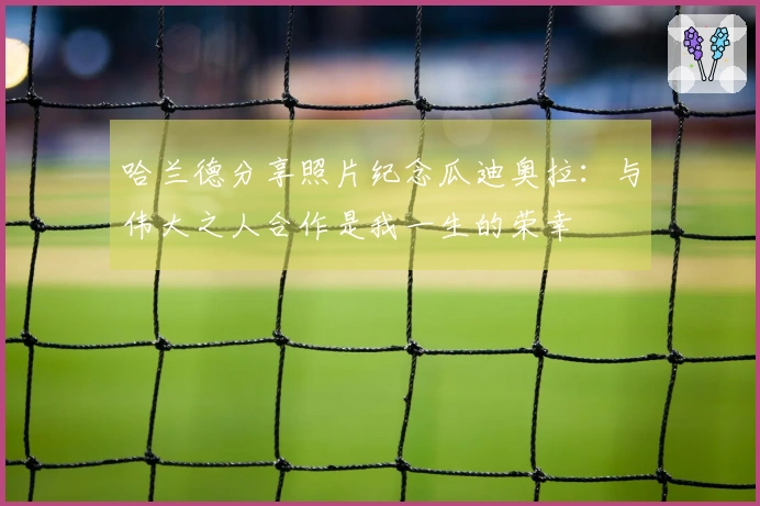 哈兰德分享照片纪念瓜迪奥拉：与伟大之人合作是我一生的荣幸