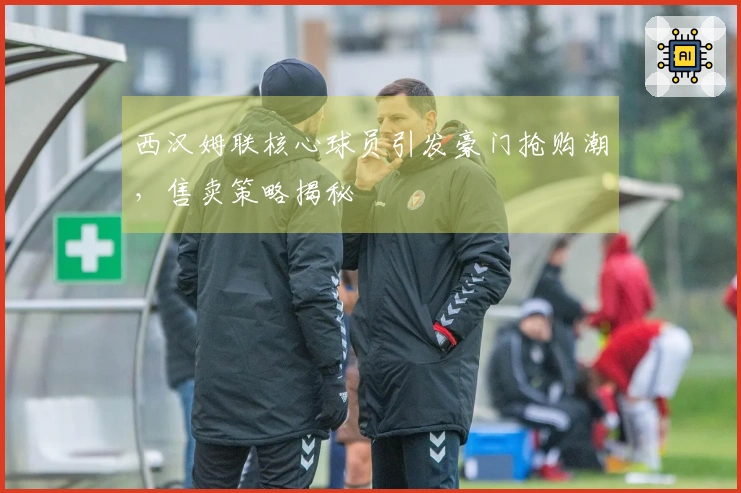 西汉姆联核心球员引发豪门抢购潮，售卖策略揭秘