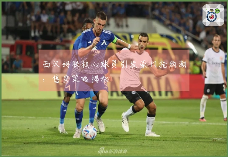西汉姆联核心球员引发豪门抢购潮，售卖策略揭秘