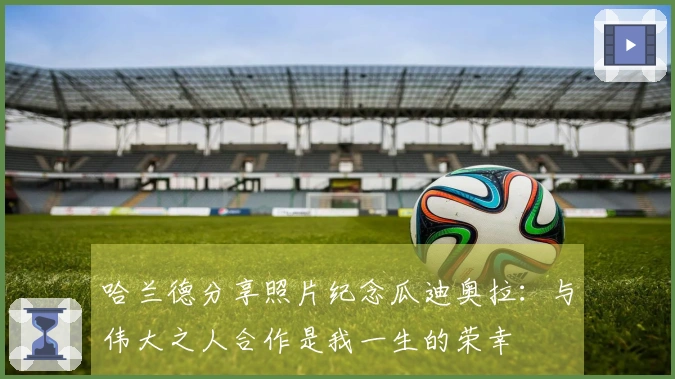 哈兰德分享照片纪念瓜迪奥拉：与伟大之人合作是我一生的荣幸