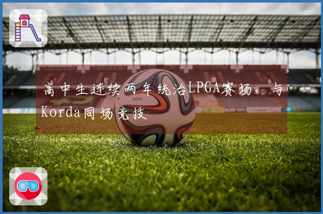 高中生连续两年统治LPGA赛场，与Korda同场竞技